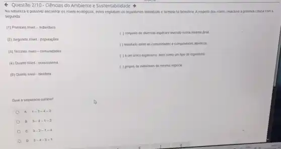 Questão 2/10 - Ciências do Ambiente e Sustentabilidade
Na natureza é possivel encontrar os niveis ecológicos estes englobam os organismos individuais e termina na bioesfera. A respello dos niveis, relacione a primeira coluna com a
segunda
(1) Primeiro nivel -individuos
( ) conjunto de diversas espécies vivendo numa mesma area
(2) Segundo nivel- populações
( ) resultado entre as comunidades e componentes abidicos
(3) Terceiro nivel -comunidades
( ) é um único organismo, bem como um tipo de organismo
(4) Quarto nivel-ecossistema
( ) grupos de individuos da mesma espécie
(5) Quinto nivel-biosfera
Qual a sequência correta?
A 1-3-4-2
B 3-4-1-2
c 3-2-1-4
D 3-4-2-1