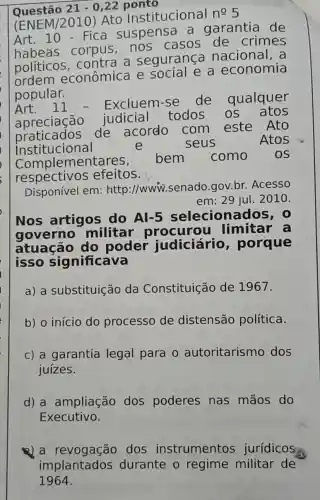 Questão 21-0,22 ponto
(ENEM/2010)Ato Institucional
ncong 5
10-Fica suspensa a garantia de
habeas corpus,no s casos de crimes
políticos , contra a segurança nacional. a
ordem econômica e social e a economia
popular.
Art.11 - Excluem-se de qualquer
apreciação judicial todos os atos
praticados de acordo com este Ato
institucional	e	seus	Atos
Compl ementares, bem como os
respectivo efeitos.
Disponível em:http://www.senado.gov.br.Acesso
em: 29 jul. 2010.
Nos artigos do Al -5 selecionados, o
governo militar limitar a
atuação do poder judiciário , porque
isso significava
a) a substituição da Constituição de 1967.
b) o início do processo de distensão política.
c) a garantia legal para 0 autoritarism dos
juízes.
d) a ampliação dos poderes nas mãos do
Executivo.
Q) a dos instrumentos jurídicos
implantados durante o regime militar de
1964.