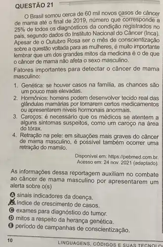 QUESTÃO 21
Brasil somou cerca de 60 mil novos casos de câncer
de mama até 0 final de 2019 , número que corresponde a
25%  de todos os diagnósticos da condição no
pais, segundo dados do Nacional do Câncer (Inca).
Apesar de o Outubro Rosa ser o mês de conscientização
sobre a questão voltada para as mulheres, é muito importante
lembrar que um dos grandes mitos da medicina é o de que
câncer de mama não afeta o sexo masculino.
Fatores importantes para detectar o câncer de mama
masculino:
1. Genética: se houver casos na familia, as chances são
um pouco mais elevadas.
2. Hormônios: homens podem desenvolver tecido real das
glândulas mamárias por tomarem certos medicamentos
ou apresentarem niveis hormonais anormais.
3. Caroços: é necessário que os médicos se atentem a
alguns sintomas suspeitos, como um caroço na área
do tórax.
4. Retração na pele: em situações mais graves do câncer
de mama masculino, é possivel também ocorrer uma
retração do mamilo.
Disponível em:https://pebmed.com.br.
Acesso em: 24 nov.2021 (adaptado)
As informações dessa reportagem auxiliam no combate
ao câncer de mama masculino por apresentarem um
alerta sobre o(s)
(A) sinais indicadores da doença.
(2) indice de crescimento de casos.
C exames para diagnóstico do tumor.
(1) mitos a respeito da herança genética.
(E) período de campanhas de conscientização.
LINGUAGENS CÓDIGOS E SUAS TECNOLO