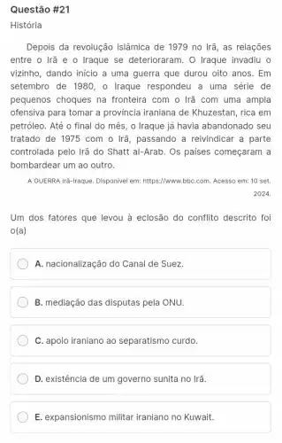 Questão #21
História
Depois da revolução islâmica de 1979 no Irã, as relações
entre o Irã e o Iraque se deterioraram . O Iraque invadiu o
vizinho, dando início a uma guerra que durou oito anos. Em
setembro de 1980, o Iraque respondeu a uma série de
pequenos choques na fronteira com o Irã com uma ampla
ofensiva para tomar a província iraniana de Khuzestan, rica em
petróleo. Até o final do mês, o Iraque já havia abandonado seu
tratado de 1975 com o Irã, passando a reivindicar a parte
controlada pelo Irã do Shatt al-Arab. Os paises começaram a
bombardear um ao outro.
A GUERRA Irã-Iraque. Disponivel em: https://www.bbC.com . Acesso em: 10 set.
2024.
Um dos fatores que levou à eclosão do conflito descrito foi
o(a)
A. nacionalização do Canal de Suez.
B. mediação das disputas pela ONU.
C. apoio iraniano ao separatismo curdo.
D. existência de um governo sunita no Irã.
E. expansionismo militar iraniano no Kuwait.