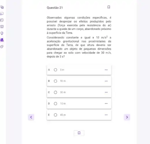 Questão 21
Observadas algumas condições especificas, é
possivel desprezar os efeitos produzidos pelo
arrasto (força exercida pela resistência do ar)
durante a queda de um corpo, abandonado próximo
a superficie da Terra.
Considerando constante e igual a 10m/s^2 a
aceleração gravitacional nas proximidades da
superficie da Terra, de que altura deveria ser
abandonado um objeto de pequenas dimensões
para chegar ao solo com velocidade de 30m/s
depois de 3 s?
A	) 3m
90 m
30 m
10 m
E	45 m