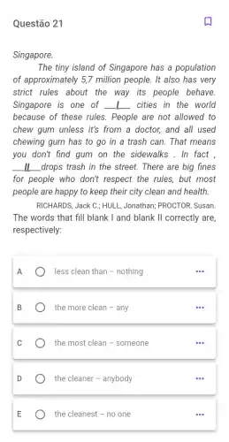 Questão 21
Singapore.
The tiny island of Singapore has a population
of approximately 5,7 million people. It also has very
strict rules about the way its people behave.
Singapore is one of __ cities in the world
because of these rules . People are not allowed to
chew gum unless it's from a doctor, and all used
chewing gum has to go in a trash can. That means
you don't find gum on the sidewalks . In fact ,
__ drops trash in the street. There are big fines
for people who don't respect the rules, but most
people are happy to keep their city clean and health.
RICHARDS, Jack C.; HULL Jonathan; PROCTOR, Susan
The words that fill blank I and blank II correctly are,
respectively:
A
) less clean than-nothing
the more clean - any
C
the most clean -someone
the cleaner - anybody
E
the cleanest - no one