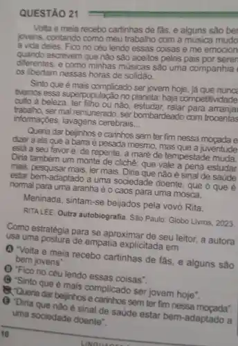 QUESTÃO 21
Volta e meia recebo cartinhas de fas, e alguns sào be
jovens contando como meu trabalho com a mudo
a vida deles . Fico no céu lendo essas coisas e me emocion
quando escrevem que nào sao aceitos pelos pais por seren
diferentes, e como minhas músicas são uma companhia
os libertam nessas horas de solidão.
Sinto que é mais complicado ser jovem hoje, já que nunc
tivemos essa superpopulaçã o no planeta:haja competitividade
culto à beleza ou não , estudar ralar para arranjai
trabalho, ser mal remunerado , ser bombardeado com trocentas
informações lavagens cerebrais
__
Queria dar beijinhos e carinhos sem ter fim nessa mocada e
dizer a ela que a barra é pesada mesmo , mas que a juventude
está a seu favor e, de repente, a maré de tempestade muda.
Diria também um monte de clichê: que vale a pena estudar
mais, pesquisar mais, ler mais . Diria que não é sinal de saude
estar bem-adaptado a uma sociedade doente, que o que é
normal para uma aranha é o caos para uma mosca.
Meninada , sintam-se beijados pela vovó Rita.
RITALEE. Outra autobiografia . São Paulo Globo Livros 2023
Como estratégia para se aproximar de seu leitor, a autora
usa uma de empatia explicitada em
(1) "Volta e meia recebo cartinhas de fas,e alguns são
bem jovens".
(1) "Fico no céu lendo essas coisas".
C) "Sinto que é mais complicado ser jovem hoje".
Q. Queria dar beijinhos e carinhos sem ter fim nessa
() "Diria que nào é sinal de saúde