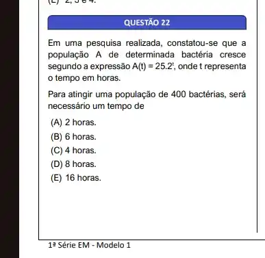 QUESTÃO 22
Em uma pesquisa realizada , constatou-se que a
população A de determinada bactéria cresce
segundo a expressão A(t)=25.2^t, onde t representa
tempo em horas.
Para atingir uma população de 400 bactérias, será
necessário um tempo de
(A) 2 horas.
(B) 6 horas.
(C) 4 horas.
(D) 8 horas.
(E) 16 horas.