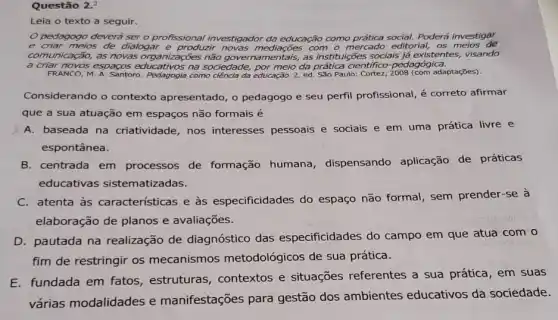 Questão 2.2
Leia o texto a seguir.
pedagogo deverá ser o profissional investigador da educação como Poderá investigar
e criar meios de dialogar e produzir mediações com o mercado editorial, os meios de
comunicação, as novas organizações não as instituições sociais já existentes, visando
a criar novos espaços na sociedade, por meio da científico-pedagógica.
FRANCO, M. A. Santoro.Pedagogia como ciência da educação. 2. ed. São Paulo: Cortez adaptações).
Considerando o contexto apresentado, o pedagogo e seu perfil profissional é correto afirmar
que a sua atuação em espaços não formais
A. baseada na criatividade, nos interesses pessoais e sociais e em uma prática livre e
espontânea.
B. centrada em processos de formação humana, dispensando aplicação de práticas
educativas sistematizadas.
C. atenta às caracteristicas e às especificidades do espaço não formal, sem prender-se à
elaboração de planos e avaliações.
D. pautada na realização de diagnóstico das especificidades do campo em que atua com o
fim de restringir os mecanismos metodológicos de sua prática.
E. fundada em fatos estruturas, contextos e situações referentes a sua prática, em suas
várias modalidades e manifestações para gestão dos ambientes educativos da sociedade.