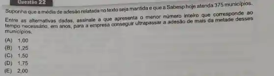 Questão 22
Suponha que a média de adesão relatada no texto seja mantida e que a Sabesp hoje atenda 375 municípios.
Entre as alternativas dadas, assinale a que apresenta o menor número inteiro que corresponde ao
necessário, em anos para a empresa conseguir ultrapassar a adesão de mais da metade desses
municípios.
(A) 1,00
(B) 1,25
(C) 1,50
(D) 1,75
(E) 2 ,oo