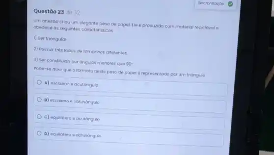 Questão 23 de 32
Um artesáo criou um elegante peso de papel Ele é produzido com material reciclável e
obedece ás seguintes caracteristicas:
1) Ser triangular
2) Possuir três lados de tamanhos diferentes.
3) Ser constituido por angulos menores que 90^circ 
Pode-se dizer que o formato deste peso de papel é representado por um triángulo
A) escaleno e acutángulo
B) escaleno e obtusángulo
c) equilátero e acutángulo
D) equilátero e obtusángulo