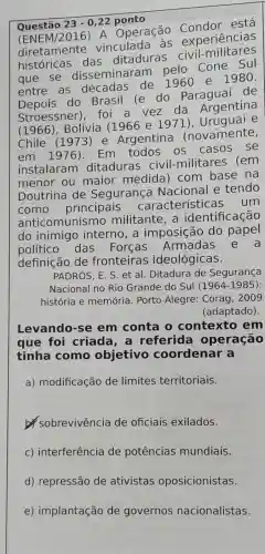 Questão 23-0,22 ponto
(ENEM/2016) A Operação está
vinculada as experiencias
diretament das ditaduras civil military
que se disseminarar Cone Sul
entre as décadas de 1960 e 1980.
do Brasil (e do Paraguai de
Stroessner)foi a vez da Argentina
(1966), Bolívia (1966 e 1 e
Chile (1973 ) e Argentina (novamente,
em 1976). Em todos os casos se
instalaram ditaduras civil-militares (em
menor ou maior medida)com base na
Doutrina de Segurança Nacional e tendo
como principais características um
anticomunismo militante, a identificação
do inimigo interno, a imposição do papel
político das Forcas Armadas
e a
definição de fronteiras ideológicas.
PADRÓS, E. S. et al. Ditadura de Segurança
Nacional no Rio Grande do Sul (1964-1985 :
Levando-se em conta o contexto em
que foi criada, a referida operação
tinha como objetivo coordenar a
a) modificação de limites territoriais.
sobrevivência de oficiais exilados.
c) interferência de potências mundiais.
d) repressão de ativistas oposicionistas.
e) implantação de governos nacionalistas.