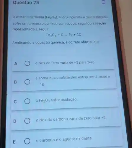 Questão 23
minério hematita (Fe_(2)O_(3)) sob temperatura muito elevada,
sofre um processo químico com coque, segundo a reação
representada a seguir.
Fe_(2)O_(3)+Carrow Fe+CO
Analisando a equação química é correto afirmar que
A
- Nox do ferro varia de +2 para zero.
B
a soma dos coeficientes estequiométricos é
10
Fe_(2)O_(3) sofre oxidação.
Nox do carbono varia de zero para
+2
carbono é 0 agente oxidante.