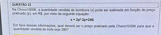 QUESTÃO 23
Na Choco1000K, a quantidade vendida de bombons (x)pode ser estimada em função do preço
praticado (p) em R, por meio da seguinte equação:
x=2p^2-2p+240
Em face dessas informações qual deverá ser o preço praticado pela Choco 1000K para que a
quantidade vendida de trufa seja 280?