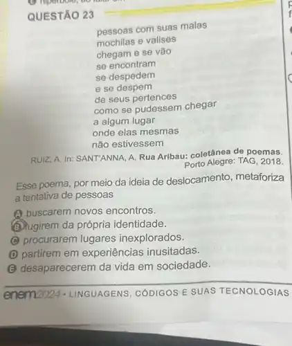 QUESTÃO 23
pessoas com suas malas
mochilas e valises
chegam e se vão
se encontram
se despedem
e se despem
de seus pertences
como se pudessem chegar
a algum lugar
onde elas mesmas
não estivessem
RUIZ, A. In: SANT'ANNA A. Rua Aribau:coletânea de poemas.
Porto Alegre: TAG, 2018.
Esse poema, por meio da ideia de deslocamento , metaforiza
a tentativa de pessoas
A buscarem novos encontros.
(b) fugirem da própria identidade.
C procurarem lugares inexplorados
partirem em experiências inusitadas.
(E) desaparecerem da vida em sociedade.
__
enem2024 - LINGUAGENS , CODIGOS E SUAS LOGIAS