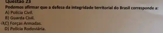 Questão 23
Podemos afirmar que a defesa da integridade territorial do Brasil corresponde a:
A) Polícia Civil.
B) Guarda Civil.
aC) Forças Armadas.
D) Polícia Rodoviária.