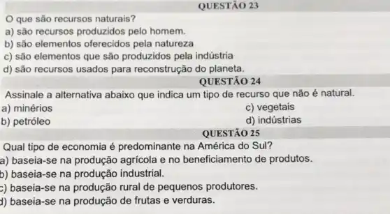 QUESTÃO 23
que são recursos naturais?
a) são recursos produzidos pelo homem.
b) são elementos oferecidos pela natureza
c) são elementos que são produzidos pela indústria
d) são recursos usados para reconstrução do planeta.
QUESTÃO 24
Assinale a alternativa abaixo que indica um tipo de recurso que não é natural.
a) minérios
c) vegetais
b) petróleo
d) indústrias
QUESTÃO 25
Qual tipo de economia é predominante na América do Sul?
a) baseia-se na produção agrícola e no beneficiamento de produtos.
b) baseia-se na produção industrial.
c) baseia-se na produção rural de pequenos produtores.
d) baseia-se na produção de frutas e verduras.