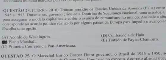 QUESTÃO 24. (UERR - 2016)Truman presidiu os Estados Unidos da América (EUA)entre
1945 e 1953. Durante seu governo criou-se a Doutrina de Segurança Nacional, uma estratégia
para assegurar o modelo capitalista e coibir o avanço do comunismo no mundo. Assinale a alte
corresponde ao acordo politico realizado por alguns paises da Europa para impedir o avanço cc
Escolha uma opção:
(A) Acordo de Washington.
(D) Conferência de Haia.
Plano Marshall.
(E) Tratado de Bryan -Chamorro.
(C) Primeira Conferência Pan -Americana.
QUESTÃO 25. O Marechal Eurico Gaspar Dutra governou o Brasil de 1945 a 1950, se
Eria. Com base no exposto. é correto afirmar que,