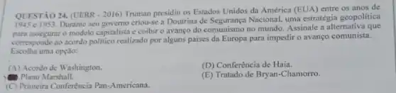 QUESTÃO 24. (UERR - 2016)Truman presidiu os Estados Unidos da América (EUA)entre os anos de
Durante seu governo criou-se a Doutrina de Seguranga Nacional.uma estratégia geopolitica
para assegurar o modelo capitalista e coibir o avanço do comunismo no mundo. Assinale a alternativa que
corresponde ao acordo politico realizado por alguns paises da Europa para impedir o avanço comunista.
Escolha uma opção:
(A) Acordo de Washington.
(D) Conferência de Haia.
Plano Marshall.
(E) Tratado de Bryan -Chamorro.
(C) Primeira Conferência Pan -Americana.