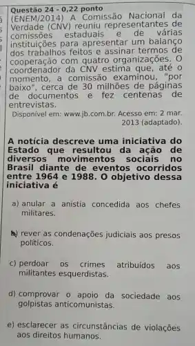 Questão 24-0,22 ponto
(ENEM/2014)A Comissão da
Verdade (CNV ) reuniu representantes de
comissoes estaduais de várias
instituições para apresentar um balanço
dos trabalhos feitos e assinar termos de
cooperação com quatro organizações. 0
coordenador da CNV estima que , até o
momento ,a comissão examinou , "por
baixo", cerca de 30 milhões de páginas
de documentos e fez centenas de
entrevistas.
Disponível em : www.jb.com.br.Acesso em: 2 mar.
2013 (adaptado)
A notícia descreve uma iniciativa do
Estado que resultou da ação de
diversos movimentos sociais no
Brasil diante de eventos ocorridos
entre 1964 e 1988.0 objetivo dessa
iniciativa é
a) anular a anistia concedida aos chefes
militares.
(4) rever as condenações judiciais aos presos
políticos.
c) perdoar os crimes atribuídos aos
militantes esquerdistas.
d) comprovar o apoio da sociedade aos
golpistas anticomunistas.
e) esclarecer as circunstâncias de violações
aos direitos humanos.