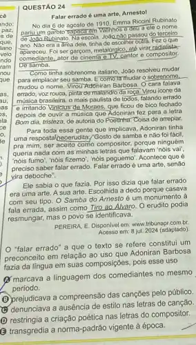 QUESTÃO 24
Falar errado é uma arte, Arnestol
No dia 6 de agosto de 1910, Emma Riccini Rubinato
pariu um garoto Sapeca em Valinhos e deu a ele o nome
de João Rubinato. Na escola, João não passou do terceiro
ano. Não era a area dele, tinha de escolher outra. Fez 0 que
apareceu. Foi ser garçom metalúrgico, até virar radialista,
comediante, ator de cinema eTV. cantor e compositor.
De samba.
Como tinha sobrenome italiano, João resolveu mudar
para emplacar seu samba Ecomo la mudar o sobrenome
mudou o nome. Virou Adóniran Barbosa. O cara falava
errado, voz rouca, pinta de malandro da roça. Virou icone da
música brasileira, o mais paulista de todos, falando errado
e irritando Viniclus de Moraes, que ficou de bico fechado
depois de ouvir a música que Adoniran fez para a letra
Bom dia, tristeza, de autoria do Poetinha. Coisa de arrepiar.
Para toda essa gente que implicava, Adoniran tinha
uma respostalneoerudita :"Gosto de samba e nǎo foi fácil,
pra mim, ser aceito como compositor, porque ninguém
queria nada com as minhas letras que falavam 'nóis vai",
"nóis fumo", "nóis fizemo "nóis peguemo". Acontece que é
preciso saber falar errado Falar errado é uma arte, senão
vira deboche".
fazia. Por isso dizia que falar errado
era uma arte. A sua arte. Escolhida a dedo porque casava
com seu tipo. O Samba do Arnesto é um monumento à
fala errada, assim como Tiro ao Alvaro. O erudito podia
resmungar, mas o povo se identificava.
PEREIRA, E. Disponivel em www.tribunapr.com.br.
Acesso em: 8 jul. 2024 (adaptado)
"falar errado" a que o texto se refere constitui um
preconceito em relação ao uso que Adoniran Barbosa
fazia da língua em suas composições, pois esse uso
(1) marcava a linguagem dos comediantes no mesmo
período.
(B) prejudicava a compreensão das canções pelo público.
(C) denunciava a ausência de estilo nas letras de canção.
(D) restringia a criação poética nas letras do compositor.
B
transgredia a norma -padrão vigente à época.