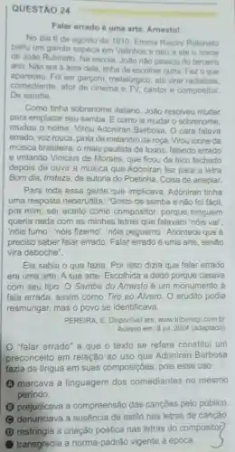 QUESTÃO 24
Falar errado é uma arte, Arnesto!
No dia 6 de agosto de 1910 Emma Riccini Rubinato
pariu um garoto sapeca em Valinhos e deu a ele o nome
de João Rubinato. Na escola, João nào passou do terceiro
ano. Nào era a área dele, tinha de escolher outra. Fez o que
apareceu. Foi ser garçom, metalúrgico , até virar radialista.
comediante, ator de cinema e TV, cantor e compositor.
De samba.
Como tinha sobrenome italiano João resolveu mudar
para emplacar seu samba. E como ia mudar o sobrenome,
mudou o nome Virou Adoniran Barbosa. O cara falava
errado, voz rouca pinta de malandro da roça. Virou icone da
música brasileira, o mais paulista de todos, falando errado
e irritando Vinicius de Moraes, que ficou de bico fechado
depois de ouvir a música que Adonirar fez para a letra
Bom dia, tristeza, de autoria do Poetinha Coisa de arrepiar.
Para toda essa gente que implicava Adoniran tinha
uma resposta neoerudita: "Gosto de samba e não foi fácil.
pra mim, ser aceito como compositor porque ninguém
queria nada com as minhas letras que falavam 'nóis vai",
'nóis fumo", "nóis fizemo', "nóis peguemo'. Acontece que é
preciso saber falar errado. Falar errado é uma arte, senão
vira deboche".
Ele sabia o que fazia. Por isso dizia que falar errado
era uma arte. A sua arte. Escolhida a dedo porque casava
com seu tipo. O Samba do Amesto é um monumento à
fala errada, assim como Tiro ao Alvaro O erudito podia
resmungar, mas o povo se identificava.
PEREIRA, E. Disponivel em: www.tribunapr combr
Acesso em: 8 jul 2024 (adaptado)
"falar errado" a que o texto se refere constitui um
preconceito em relação ao uso que Adoniran Barbosa
fazia da lingua em suas composições , pois esse uso
A marcava a linguagem dos comediantes no mesmo
periodo.
B prejudicava a compreensão das cançōes pelo público.
denunciava a ausência de estilo nas letras de canção.
D restringia a criação poética nas letras do compositof
transgredia a norma-padrão vigente à época.