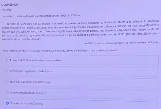 Questão #24
Filosofia
Leia o texto, atentando para as caracteristicas da Indústria Cultural.
Divertir-se significa estar de acordo. A diversão é possivel apenas enquanto se Isola e se afasta a totalidade do processo
social, enquanto se renuncia absurdamente desde o inicio à pretensão inelutável de toda obra, mesmo da mais insignificante: a
de, em sua limitação refletir o todo. Divertir -se significa que não devemos pensar, que devemos esquecer a dor, mesmo onde ela
se mostra. E, de fato, fuga, mas não como pretende, fuga da realidade perversa, mas sim do último grão de resistência que a
realidade ainda pode ter deixado.
ADORNO, T. Industria cultural e sociedade. Sǎo Paulo Paze Terra, 2002 p. 44
Para Adorno, a Indüstria Cultural voltada para a produção de divertimento para as massas, leva à
A. irreprodutibilidade da arte contemporânea.
B. evolução do pensamento humano.
C. critica das emissoras televisivas.
D. democratização da bela arte.
E. ausência de sensocritico.