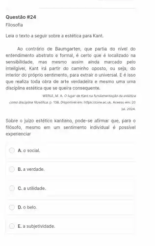 Questão #24
Filosofia
Leia o texto a seguir sobre a estética para Kant.
Ao contrário de Baumgarten, que partia do nivel do
entendimento abstrato e formal , é certo que é localizado na
sensibilidade , mas mesmo assim ainda marcado pelo
inteligivel, Kant irá partir do caminho oposto , ou seja, do
interior do próprio sentimento, para extrair o universal E é isso
que realiza toda obra de arte verdadeira e mesmo uma uma
disciplina estética que se queira consequente.
WERLE, M. A. O lugar de Kant na fundamentação da estética
como disciplina filosófica. p. 138 Disponível em:https://core.aC.uk Acesso em: 20
jul. 2024.
Sobre o juizo estético kantiano , pode-se afirmar que, para o
filósofo, mesmo em um sentimento individual é possivel
experienciar
A. o social
B. a verdade.
C. a utilidade.
D. o belo.
E. a subjetividade.