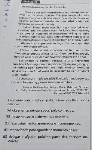 QUESTÃO 24
Leia o texto para responder à questão.
Choice is our ability to make decisions when presented
with two or more options. The psychology of choice
explores why we subconsciously decisions we
do, what motivates those decisions, and what needs these
decisions are meant to satisfy.
I don't know about you but I get stressed when
someone asks me what I want for lunch Food delivery
apps give us hundreds of restaurants willing to bring
our meals right to our door. Entertainment apps give us
thousands of movie titles to choose from on a Friday night
We live in an unprecedented age of options. And that
can make choice difficult.
Choice is the purest expression of free will - the
freedom to choose allows us to shape our lives exactly
how we wish (provided we have the resources to do so).
But choice is difficult because it also represents
sacrifice. Choosing something inherently means giving up
something else -something we might want tomorrow, or
next week - and that won't be available to us if we don't
grab it today.
All choices are made to satisfy five basic needs.survival,
love and belonging ,power, freedom, and fun.
(Leslie Ye. The Psychology of Choice: How to Make Easier Decisions.
https://blog sales/the-psychology-of-choice . 25.07. 2019.
Acesso em 02.08.2023 Adaptado)
De acordo com o texto, o gesto de fazer escolhas na vida
envolve
(A) observar tendência a optar pelo conhecido.
(B) ter de renunciar a alternativas possíveis.
(C) fazer julgamentos apressados e inconsequentes.
(D) ter paciência para aguardar o momento de agir.
(E) delegar a alguém próximo parte das decisōes ina-
diáveis.