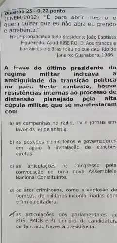 Questão 25-0,22 pon'to
(ENEM/2012)"E para abrir mesmo e
quem quiser que eu não abra eu prendo
e arrebento."
Frase pronunciada pelo presidente João Baptista
Figueiredo . Apud RIBEIRO D. Aos trancos e
barrancos e o Brasil deu no que deu. Rio de
Janeiro:Guanabara , 1986.
A frase do último presidente do
regime militar indicava	a
ambiguidade da transição política
no país . Neste contexto ,houve
resistencias internas ao processo de
distensão planejado pela alta
cúpula militar, que se manifestaram
com
a) as campanhas no rádio,TV e jornais em
favor da lei de anistia.
b) as posições de prefeitos e governadores
em apoio a instalação de eleições
diretas.
C) as articulações no Congresso pela
convocação de uma nova Assembleia
Nacional Constituinte.
d) os atos criminosos ,como a explosão de
bombas, de militares inconformado s com
fim da ditadura.
e) as articulações dos parla mentares do