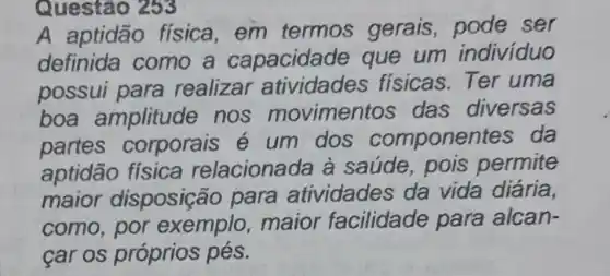 Questão 253
A aptidão fisica,em termos gerais, pode ser
definida como a capacidade que um individuo
possui para realizar atividades fisicas.Ter uma
boa amplitude nos movimentos das diversas
partes corporais é um dos compone ntes da
aptidão física relacionada à saúde, pois permite
maior disposição para atividades da vida diária,
como, por exemplo ,maior facilidade para alcan-
car os próprios pés.