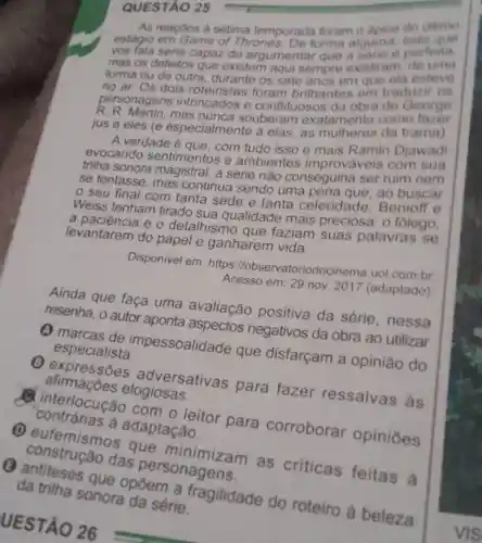 QUESTÃO 25
As reacoes a setima temporada foram o dpice do altimo
estagio em Game of Thrones De forma alguma este que
vos fala seria capaz de argumentar que a sone o perfeita.
mas os defeitos que existem aqui sempre existiram do uma
forma ou de outra durante os sete anos em que ola esteve
no ar. Os dois foram brilhantes em traduzir os
personagens intrincados e conflituosos da obra de George
A. R. Martin.mas nunca souberam exatamento como fazer
jus a eles (e especialmente a elas, as mulheres da trama)
A verdade é que, com tudo isso e mais Ramin Djawadi
evocando sentimentos e ambientes improvaveis com sua
trilha sonora a série não conseguina ser ruim nem
se tentasse, mas continua sendo uma ao buscar
seu final com tanta sede e tanta celeridade .Benioff e
Weiss tenham tirado sua qualidade mais preciosa: 0 folego,
a e o detalhismo que faziam suas palavras se
levantarem do papel e ganharem vida.
Disponivel em: https llobservatoriod cinema.uol.com.br
Acesso em: 29 nov 2017 (adaptado)
Ainda que faça uma avaliação positiva da série, nessa
resenha, o autor aponta aspectos negativos da obra ao utilizar
especialista. pessoalidade que disfarçam a opinião do
afirmaçoes elogiosas. (1) expressões adversativas para fazer ressalvas às
contrarias a adaptação. A interlocução com o leitor para corroborar opiniōes
(1) eufemismo s que
das personagens.
UESTÃO 26
da trilha sonora da série. que opōem a fragilidade do roteiro à beleza