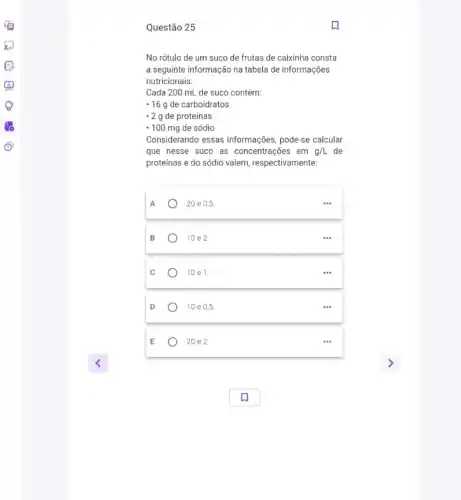 Questão 25
No rótulo de um suco de frutas de caixinha consta
a seguinte informação na tabela de informações
nutricionais:
Cada 200 mL de suco contém:
- 16g de carboidratos
-2 g de proteínas
- 100 mg de sódio
Considerando essas informações pode-se calcular
que nesse suco as concentrações em g/L de
proteínas e do sódio valem, respectivamente:
A
20 e 0,5
B
10 e 2.
10 e1.
10 e 05.
20 e 2.