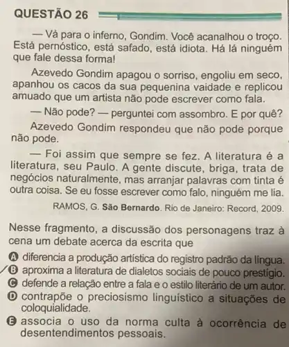 QUESTÃO 26
- Vá para o inferno , Gondim. Você acanalhou o troço.
Está pernóstico, está safado, está idiota. Há lá ninguém
que fale dessa formal
Azevedo Gondim apagou o sorriso , engoliu em seco,
apanhou os cacos da sua pequenina vaidade e replicou
amuado que um artista não pode escrever como fala.
 Não pode? - perguntei com assombro. E por quê?
Azevedo Gondim respondeu que não pode porque
não pode.
__
Foi assim que sempre se fez. A literatura
literatura, seu Paulo . A gente discute, briga , trata de
negócios naturalmente , mas arranjar palavras com tinta é
outra coisa. Se eu fosse escrever como falo , ninguém me lia.
RAMOS, G. São Bernardo Rio de Janeiro: Record 2009
Nesse fragmento, a discussão dos personagens traz à
cena um debate acerca da escrita que
(A) diferencia a produção artística do registro padrão da língua.
(B) aproxima a literatura de dialetos sociais de pouco prestígio.
C defende a relação entre a fala e o estilo literário de um autor.
D contrapōe o preciosismo linguístico a situações de
coloquialidade.
B associa 0 uso da norma culta à ocorrência de