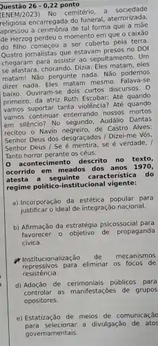 Questão 26-0,22 ponto
(ENEM/2023)No cemitério a sociedade
religiosa encarregada do funeral , aterrorizada,
apressou a de tal forma que a
de Herzog perdeu o momento em que o caixão
do filho começou a ser coberto pela terra
Quatro jornalistas que estavam presos no DOI
chegaram para assistir ao sepultamento . Um
se afastara chorando. Dizia : Eles matam . eles
matam! Não pergunte nada . Não podemos
dizer nada Eles matam mesmo. Falava -se
baixo. Ouviram -se dois curtos discursos.O
primeiro, da atriz Ruth Escobar: Até quando
vamos suportar tanta violência ? Até quando
vamos continuar enterrando nossos mortos
em silêncio No segundo . Audálio Dantas
recitou o Navio de Castro Alves:
Senhor Deus dos desgraçados / Dizei-me Vós,
Senhor Deus /Se é se é verdade, /
Tanto horror perante os céus.
acontecimento descrito no texto,
ocorrido em meados dos anos 1970,
atesta a seguinte característic a do
regime político -institucional vigente:
a) Incorporação da estética popular para
justificar o ideal de integração nacional.
b) Afirmação da estratégia psicossocial para
favorecer 0 objetivo de propaganda
cívica.
Institucionaliz ação de mecanismos
repressivos para eliminar os focos de
resistencial
d) Adoção de públicos para
controlar as manifestações de grupos
opositores.
e) Estatização de meios de comunicação
para selecionar a divulgação de atos
governamentais.