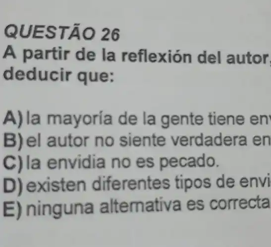 QUESTÃO 26
A partir de la reflexió n del autor
deducir que:
A)la mayoria de la gente tiene en
B)el autor no siente verdadera e n
C)la envidia no es pecado.
xisten dife rentes tipos de envi
E) ning una a Itema tiva es correcta