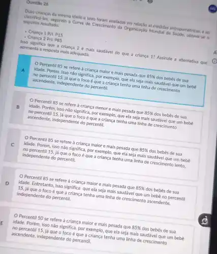 Questão 26
Duas crianças da mesma idade e sexo foram avaliadas em relação as medidas antropométricas, e ao
classificá-las, segundo a Curva de Crescimento da Organização Mundial da Saúde, obteve-se o
seguinte resultado:
- Criança 1P/1 P15
- Criança 2P/i: P85
Isso significa que a criança 2 é mais saudável do que a criança 1? Assinale a alternativa que
apresenta a resposta mais adequada.
A
Percentil 85 se refere à criança maior e mais pesada que 85%  dos bebês de sua
idade. Porém, isso não significa, por exemplo, que ela seja mais saudável que um bebê
no percentil 15, já que o foco é que a criança tenha uma linha de crescimento
ascendente, independente do percentil.
B
Percentil 85 se refere à criança menor e mais pesada que 85%  dos bebês de sua
idade. Porém, isso não significa, por exemplo, que ela seja mais saudável que um bebê
no percentil 15, já que o foco é que a criança tenha uma linha de crescimento
ascendente, independente do percentil.
C
Percentil 85 se refere à criança maior e mais pesada que 85%  dos bebês de sua
idade. Porém, isso não significa, por exemplo, que ela seja mais saudável que um bebê
no percentil 15, já que o foco é que a criança tenha uma linha de crescimento lento,
independente do percentil.
D
Percentil 85 se refere à criança maior e mais pesada que 85%  dos bebês de sua
idade. Entretanto, isso significa que ela seja mais saudável que um bebê no percentil
15, já que o foco é que a criança tenha uma linha de crescimento ascendente,
independente do percentil.
Percentil 50 se refere à criança maior e mais pesada que 85%  dos bebês de sua
idade. Porém, isso não significa, por exemplo , que ela seja mais saudável que um bebê
no percentil 15, já que o foco é que a criança tenha uma linha de crescimento
ascendente independente do percentil.