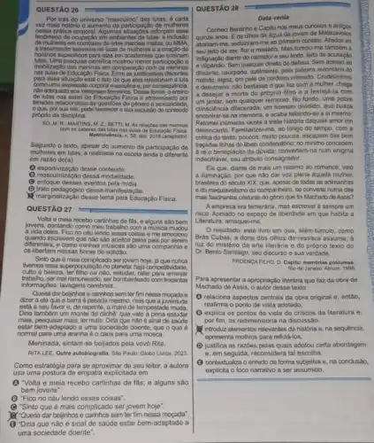 QUESTÃO 26
Por trás do universo "masculino" das lutas, é cada
vez mais notório o aumento da participação de mulheres
nessa prática corporal. Algumas reforçam esse
fenomeno de ocupação em ambientes de lutas:a inclusao
de mulheres em combates de artes marciais mistas, ou MMA
a transmissão televisiva de lutas de mulheres e a criação de
hordinos especifics para elas em sademias que ensinam
lutas. Uma pesquisa cientifica mostrou menor participação e
mobilizaçǎo das meninas em comparação comos meninos
nas aulas de Educação Fisica Entre as justificativas discentes
para essa situação está o fato de que eles relacionam a luta
como uma expressedo corporal masculna e,por consequencia.
No adequada aos interesses femininos Dessa forma, o ensino
de lutas nas aulas de Educação Fisica é atravessado por
tensdes relacionadas as questióes de genero e sexualidade.
que, por sua vez pode favoreoer a sua exclusão do conteúdo
próprio da disciplina.
SO, M. R:MARTINS, M.2:BETT M. As relacoes das meninas
com os saberes das lutas nas aulas de Educaçǎo Fisica
Motrivivèncla, n.56, dez. 2018 (adaptado)
Segundo o texto, apesar do aumento da participação de
mulheres em lutas, a realidade na escola ainda é diferente
em razão do(a)
(1) esportivização desse conteúdo.
(1) masculinização dessa modalidade.
(C) enfoque desses eventos pela midia.
marginalização desse tema pela Educação Fisica.
(1) trato pedagógico dessa manifestação.
QUESTÃO 27
Volta e meia recebo cartinhas de fǎs, e alguns são bem
jovens, contando como meu trabalho com a musica mudou
a vida deles. Fico no céu lendo essas coisas e me emociono
quando escrevem que não são aceitos pelos pais por serem
diferentes, e como minhas músicas são uma companhia e
os libertam nessas horas de solidāo.
Sinto que é mais complicado ser jovem hoje, já que nunca
tivemos essa superpopulação no planeta haja competitividade,
culto a beleza, ter filho ou não, estudar, ralar para arranjar
informaçoes,lavagens cerebrais __
trabalino, ser mal remunerado, ser com trocentas
Queria dar bejinhos e caninhos sem ter fim nessa moçada e
dzer a ela que a barra é pesada mesmo, mas que a juventude
está a seu favor e, de repente, a maré de tempestade muda
Diria também um monte de clichê: que vale a pena estudar
mais, pesquisar mais, ler mais. Diria que não é sinal de saúde
estar bem-adaptado a uma sociedade doente, que o que é
normal para uma aranha é o caos para uma mosca.
Meninada, sintam-se beijados pela vovó Rita.
RITA LEE.Outra autobiografla. Sao Paulo Globo Livros, 2023
Como estratégia para se aproximar de seu leitor,a autora
usa uma postura de empatia explicitada em
(1) Volta e meia recebo cartinhas de fǎs, e alguns são
bem jovens".
(B) "Fico no céu lendo essas coisas".
(B) "Sinto que é mais complicado ser jovem hoje".
art"Quenta dar bejinhos e caninhos sem ter fim nessa moçada".
(B"Diria que não é sinal de saúde estar bem -adaptado a
uma sociedade doente"
QUESTÃO 28
Data venia
Conheci Bentinho e Capitu nos meus curiosos e antigos
atrairam-me, seduziram-me ao primeiro contato. Aliados ao
quinze anos. E os olhos de água da jovem de Matacavalos
seu jeito de ser flor e mistério. Mas tomou-me também a
indignação diante do narrador e seu texto, feito de acusação
e vilipéndio. Sem qualquer diretto de defesa. Sem acesso ao
discurso, usurpado, sutimente, pela palavra autoritária do
mando, algoz, em pele de cordeiro vitimado Crudelissimo
e desumano: não bastasse o que faz com a mulher, chega
a desejar a morte do próprio filho e a festejá-la com
um jantar, sem qualquer remorso . No fundo, uma pobre
consciência dilacerada, um homem dividido, que busca
encontrar-se na memoria, e acaba faltando-se a si mesmo.
Retomei inúmeras vezes a triste história daquele amor em
desencanto. Familiarizel-me, ao longo do tempo, com a
critica do texto; poucos multo poucos, escapam das bem
traçadas linhas do libelo condenatório; no minimo concedem
à ré o beneplácito đa đúvida:num enigma
indecifrável, seu atributo consagrador.
Eis que, diante de mais um retomo ao romance, veio
a iluminação: por que não dar voz plena aquela mulher.
brasileira do século XIX que, apesar de todas as artimanhas
edo maquiavelismo do companheiro, se converte numa das
mais fascinantes criaturas do gênio que foi Machado de Assis?
A empresa era temerária, mas escrever é sempre um
risco. Apoiado no espaço de liberdade em que habita a
Literatura, arrisquei-me.
resultado: este livro em que, além-túmulo, como
Brás Cubas, a dona dos olhos de ressaca assume, a
luz do mistério da arte literária e do próprio texto do
Dr. Bento Santiago, seu discurso e sua verdade.
PROENCAFILHO, D. Capitur. memorias póstumas
Rio de Janeiro: Atrium, 1998
Para apresentar a apropriação literána que faz da obra de
Machado de Assis, o autor desse texto
(1) relaciona aspectos centrais da obra original e, então,
reafirma o ponto de vista adotado.
(B) explica os pontos de vista de criticos da literatura e,
por fim, os redimensiona na discussão.
introduz elementos relevantes da história e, na sequência,
" apresenta motivos para refutá-los.
(D) justifica as razbes pelas quais adotou certa abordagem
e, em seguida, reconsidera tal escolha.
(3) contextualiza o enredo de forma subjetiva e, na conclusão,
explicita o foco narrativo a ser assumido.