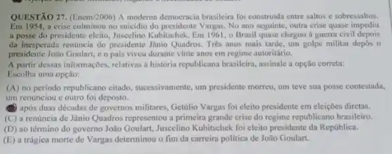 QUESTÃO 27. (Enem/2006) A moderna democracia brasileira foi construida entre saltos e sobressaltos.
Em1954. a crise culminou no suicidio do presidente Vargas No ano seguinte, outra crise quase impediu
a posse do presidente eleito, Juscelino Kubitschek. Em 1961, o Brasil quase chegou a guerra civil depois
da inesperada renúncia do presidente Jânio Quadros. Três anos mais tarde, um golpe militar depos o
presidente João Goulart, e o pais viveu durante vinte anos em regime autoritário.
A partir dessas informações relativas a história republicana brasileira, assinale a opção correta:
Escolha uma opção:
(A) no periodo republicano citado, successivamente, um president morreu, um teve sua posse contestada,
um renunciou c outro foi deposto.
(1) após duas décadas de governos militares, Getdilo Vargas foi eleito presidente em eleiçōes diretas.
(C) a renúncia de Jânio Quadros representou a primeira grande crise do regime republicano brasileiro.
(D) ao término do governo João Goulart, Juscelino Kubitschek foi eleito presidente da República.
(E) a trágica morte de Vargas determinou o fim da carreira politica de João Goulart.