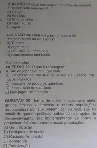 QUESTÃO 27-Qual das seguintes fontes de energia
é considerada renovável?
A) Carvão.
B) Petróleo
C) Energia solar.
D) Gás natural.
E) Água.
QUESTÃO 28-Qualé a principal causa do
desmatamento na Amazônia?
A) Turismo
B) Agricultura
C) Indústria de tecnologia
D) Conservação ambiental
E)Queimadas
QUESTÃO 29- O que é reciclagem?
A) Ato de jogar lixo no lugar certo
B) Processo de transformar materiais usados em
novos produtos
C) Descarte de produtos químicos
D) Incineração de residuos
E) Não jogar lixo no chão.
QUESTÃO 30- forma de discriminação que afeta
grupos étnicos vulneráveis e outras populações
discriminadas por sua origem, cor ou raça Ele se
manifesta quando politicas ambientais e projetos de
desenvolvimento são implementados de forma a
prejudicar deliberadamente essas populações.
A)Gentrificação
B) Desigualdade social
C) Racismo Ambiental
D) Xenofobia
E) Favelização