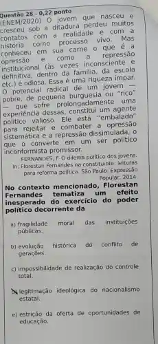 Questão 28-0,22 ponto
(ENEM/2020) 0 jovem aue nasceu e
cresceu sob a ditadura perdeu muitos
contatos com a realidade e com a
história como
processo vivo .mas
conheceu em sua carne o
opressão e como a repressão
institucional (as vezes inconsciente e
definitiva dentro da familia, da escola
etc.) é odiosa Essa é uma riqueza ímpar.
potencial radical de um jovem -
pobre, de pequena burguesia ou "rico"
sofre prolongadamente uma
experiência dessas um agente
político valioso . Ele está "embalado"
rejeitar e combater a opressão
sistemática e a repressão dissimulada, o
queen o converte em um ser político
inconformista promissor.
FERNANDES, F. O dilema político dos jovens.
In: Florestan Fernandes na constituinte : leituras
para reforma política. São Paulo: Expressão
Popular,2014.
No contexto mencionado , Florestan
Fernandes tematiza um efeito
inesperado do exercício do poder
político decorrente da
a) fragilidade moral das instituições
públicas.
b) evolução histórica do conflito de
gerações.
c) impossibilidade de realização do controle
total.
legitimação ideológica do nacionalismo
estatal.
e) estrição da oferta de oportunidades de
educação.