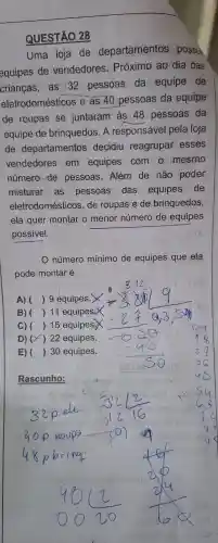 QUESTÃO 28
Uma loja de departamentos possul
equipes de vendedores . Próximo ao dia das
crianças as 32 pessoas da equipe de
eletrodomésticos e as 40 pessoas da equipe
de roupas se juntaram as 48 pessoas da
equipe de brinquedos . A responsável pela loja
de departamentos decidiu reagrupar esses
vendedores em equipes com o mesmo
número de pessoas . Além de não poder
misturar as pessoas das equipes ride
eletrodomésticos , de roupas e de brinquedos,
ela quer montar o menor número de equipes
possivel.
número mínimo de equipes que ela
pode montar é:
A).( ) 9 equipes.
B) () 11 equipes.
C) () 15 equipes
D) ) 22 equipes.
E) () 30 equipes.
Rascunho: