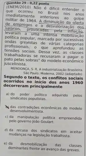 Questão 29-0,22 ponto
(ENEM/2010) Não é diffcil entender o
que ocorreu no Brasil nos anos
imediata mente
anteriores ao golpe
militar de 1964. A diminuição da oferta
de empregos e a desvalorização dos
salários , provocadas pela inflação,
levaram a uma intensa mobilização
política popular , marcada por sucessivas
ondas grevistas de várias categorias
profissionais , o que aprofundou as
tensoes sociais Dessa vez ,as classes
trabalhadoras se recusaram a pagar 0
pato pelas sobras" do modelo econômico
juscelinista.
MENDONCA, S. R A industrializac :ão Brasileira.
São Paulo : Moderna, 2002 (adaptado)
Segundo o texto, os conflitos sociais
ocorridos no início dos anos 1960
decorreram principalmente
a) do poder político adquirido pelos
sindicatos populistas.
das econômicas do modelo
dese nvolvimentista.
c) da manipulação política empreendida
pelo governo João Goulart.
d) da recusa dos sindicatos em aceitar
mudanças na legislação trabalhista.
e) da desmobilização das classes
dominantes frente ao avanço das greves.