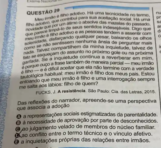 QUESTÃO 29
adotivo. Há uma tecnicidade no termo,
imao é filitribui para sua
adotiva, que continu aceitação social. Há uma
novidade quimpo-lo de seus sentidos indesejáveis. Digo que
que parece into adotivo e as pessoas a assentir com
disfarcando qualquer pesar baixando os olhos
ânsia de perguntar mais
como da minha inquietude , talvez de
nada. esqueçam do assunto no próximo gole ou na próxima
garfada. Se a inquietude continua a reverberar em mim,
eporque oupo a frase também de maneira parcial-meu irmão
6 -e é dificil aceitar que ela não termine com a verdade
tautológica habitual meu irmão é filho dos meus pais . Estou
que meu irmão é filho e uma interrogação sempre
me salta aos lábios : filho de quem?
FUCKS, J. A resistência. São Paulo : Cia. das Letras, 2015.
Das reflexōes do narrador, apreende -se uma perspectiva
que associa a adoção
A a representações sociais estigmatizac las da parentalidade.
(B) à necessidade de aprovação por parte de desconhecidos.
C ao julgamento velado de membros do núcleo familiar.
ao conflito entre o termo técnico e o vínculo afetivo.
(B) a inquietações próprias das relações entre irmãos.