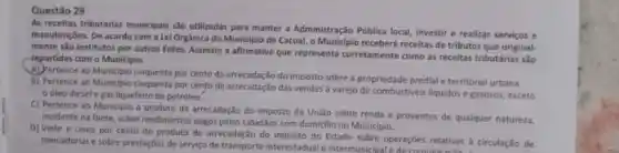 Questão 29
As receitas tributárias municipais são utilizadas para manter a Administração Pública local, investir e realizar serviços e
manutençbes. De acordo com a Lei Orgânica do Municipio de Cacoal, o Municipio receberá receitas de tributos que original.
mente são institutos por outros Entes. Assinale a afirmativa que representa corretamente como as receitas tributárias são
-repartidas com o Municiplo.
A) Pertence ao Munic(plo cinquenta por cento da arrecadação do imposto sobre a propriedade predial e territorial urbana.
B) Pertence ao Municipio cinquenta por cento da arrecadação das vendas a varejo de combustiveis liquidos e gasosos, exceto
oleo diesele gás liquefeito de petroleo.
C) Pertence ao Municipio o produto da arrecadação do imposto da Uniǎo sobre renda e proventos de qualquer natureza,
incidente na fonte, sobre rendimentos pagos pelos cidadãos com domicilio no Municipio.
D) Vinte e cinco por cento do produto de arrecadação do imposto do Estado sobre operações relativas à circulação de
mercadorias e sobre prestações de serviço de transporte interestadual e intermunicipa e de comunica