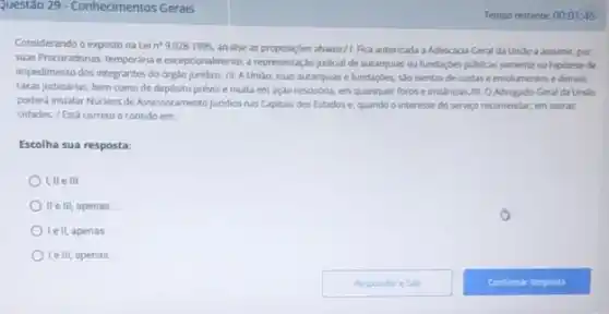 Questào 29-Conhecimentos Gerais
Considerando o exposto na Lei n^99.028-1995. andlise as proposiçbles abaino/1.Fica autorizada a Advocacia-Geral da Unilo a assumir por
suas Procuradorias, temporánia exceptionalmente, arepresentação judicial de autarquias ou fundaçbes públicas somente na hipotese de
impedimento dos integrantes do órgão juridico. /1. A Unillo.suas autarquias e fundaçbes saisentas de custas e emolumentos e demais
taxas judiciárias, bem como de depósito prévio e multa em ação rescisória.em quaisquer foros e instancias.All. O Advogado Geral da Unillo
poderá instalar Núcleos de Assessoramento Jundico nas Capitals dos Estados e, quando o interesse do serviço recomendar, em outras
cidades. /Está correto o contido em:
Escolha sua resposta:
I,lle III.
lle III. apenas
le II, apenas
le III apenas