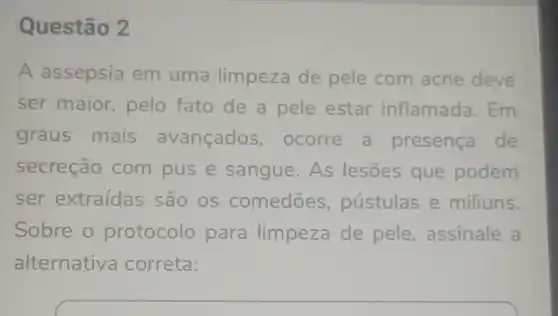 Questão 2
A assepsia em uma limpeza de pele com acne deve
ser maior pelo fato de a pele estar inflamada.Em
graus mais avançados , ocorre a presenca de
secreção com pus e sangue .As lesões que podem
ser extraídas são os comedōes ,pustulas e miliuns
Sobre o protocolo para limpeza de pele , assinale a
alternativa correta: