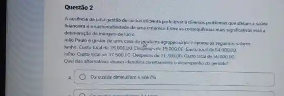 Questão 2
A ausência de uma gestão de custos eficiente pode levar a diversos problemas que afetam a saúde
financeira e a sustentabilidade de uma empresa. Entre as consequências mais significativas está a
deterioração da margem de lucro.
João Paulo é gestor de uma casa de produtos agropecuários e apurou os seguintes valores:
Junho: Custo total de 35.000,00 Despesas de 19 .000,00; Gasto total de 54.000,00
Julho: Custo total de 37.500.00 Despesas de 21300 .00; Gasto total de 58.800.00:
Qual das alternativas abaixo identifica corretamente o desempenho do periodo?
A
Os custos diminuiram 6,6667%