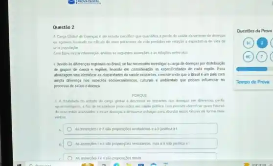 Questão 2
A Carga Global de Doencas é um estudo cientifico que quantifica a perda de saúde decorrente de doenças
ou agravos, baseado no calculo de anos potenciais de vida perdidos em relação a expectativa de vida de
uma populaçǎo
Com base nessa informação analise as seguintes assercbes e as relaçōes entre elas
1. Devido às diferenças regionais no Brasil, se faz necessário investigar a carga de doenças por distribuição
de grupos de causa e regioes, levando em consideração as especificidades de cada região. Essa
abordagem visa identificar as dispanidades de saúde existentes considerando que o Brasil é um pais com
ampla diferença nos aspectos socioeconômicos, culturals e ambientais que podem influenciar no
processo de saúde e doença
PORQUE
II A finalidade do estudo da carga global descrever os impactos das doenças em diferentes perfis
epidemiológicos, a fim de estabelecer pnonidades em saude pública. Isso permite identificar quais fatores
densco estǎo associados a essas doencas e direconar esforgos para abordar esses fatores de forma mais
efetiva
A	As assercoes le II sào proposiçôes verdadeiras e a II justifica a I
B	As assercoes le II são proposiçoes verdadeiras, mas a II nào justifica al
As assercoes lell sao proposicôes falsas
Questōes da Prova
2
6C (7)