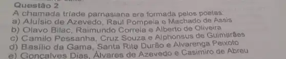 Questão 2
A chamada tríade parnasiana era formada pelos poetas:
a) Aluísio de Azevedo, Raul Pompeia e Machado de Assis
b) Olavo Bilac Raimundo Correia e Alberto de Oliveira
c) Camilo Pessanha, Cruz Souza e Alphonsus de Guimarães
d) Basilio da Gama, Santa Rita Durão e Alvarenga Peixoto
e) Goncalves Dias, Alvares de Azevedo e Casimiro de Abreu