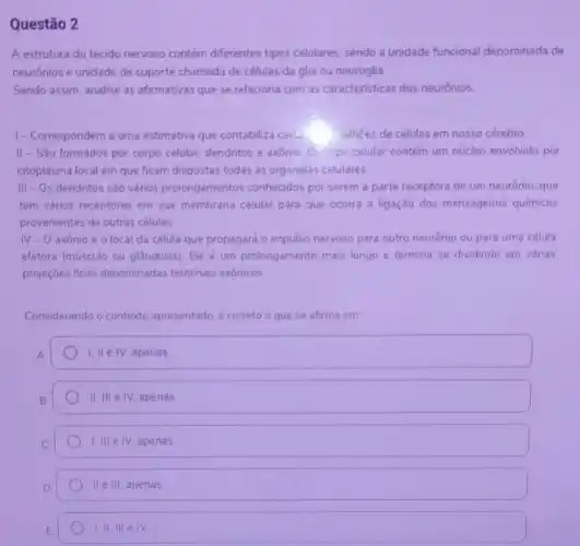 Questão 2
A estrutura do tecido nervoso contém diferentes tipos celulares, sendo a unidade funcional denominada de
neurónios e unidade de suporte chamada de células da glia ou neuroglia.
Sendo assim, analise as afirmativas que se relaciona com as caracteristicas dos neurónios.
1-Correspondem a uma estimativa que contabiliza certo billhoes de células em nosso cérebro
II-Sǎo formados por corpo celular, dendritos e axônio. Corpo celular contém um núcleo envolvido por
citoplasma local em que ficam dispostas todas as organelas celulares
III - Os dendritos são vários prolongamentos conhecidos por serem a parte receptora de um neurônio, que
tem vários receptores em sua membrana celular para que ocorra a ligaçǎo dos mensageiros quimicos
provenientes de outras células
IV-O axônioé o local da célula que propagará o impulso nervoso para outro neurônio ou para uma célula
efetora (músculo ou glândulas). Ele é um prolongamento mais longo e termina se dividindo em várias
projeçōes finas denominadas terminais axônicos
Considerando o contexto apresentado, é correto o que se afirma em
1, II e IV, apenas
II,IIIeIV. apenas
1.IIIeIV apenas
II e III apenas
1.IIIIIeIV