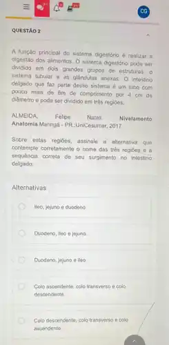 QUESTÃO 2
A função principal do sistema digestório é realizar a
digestão dos alimentos, 0 sistema digestório pode ser
dividido em dois grandes grupos de estruturas: 0
sistema tubular e as glândulas anexas. O intestino
delgado que faz parte desse sistema é um tubo com
pouco mais de 6m de comprimento por 4 cm de
diâmetro e pode ser dividido em três regióes.
ALMEIDA. Felipe	Natali.	Nivelamento
Anatomia.Maringá - PR.:UniCesumar, 2017.
Sobre estas regiōes assinale a alternativa que
contemple corretamente o nome das três regiōes e a
sequência correta de seu surgimento no intestino
delgado:
Alternativas
lleo, jejuno e duodeno.
Duodeno, ileo e jejuno.
Duodeno, jejuno e ileo.
Colo ascendente, colo transverso e colo
descendente.
Colo descendente, colo transverso e colo
ascendente.