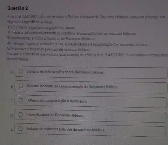 Questão 2
A lein.9.433/1997 além de instituir a Politica Nacional de Recursos Hidricos criou um sistema com
objetivos especificos a saber.
1) Coordenar a gestão integrada das aguas.
2) Arbitrar administrativamente os conflitos relacionados coint os recursios hidricos.
3) Implementar a Politica Nacional de Recursos Hidricos
4) Planejar, regulare controlar o uso, a preservação e a recuperação dos recursos hidricos.
5) Promover a cobrança pelo uso de reoursos hidricos.
Marque a alternativa que indica a qua sistema se refere a lein. 9.433/1997 cujos objetivos foram acim
mencionados.
Sistema de Informações sobre Recursos Hidricos
Sistema Nacional de Gerenciamento de Recursos Hidricos
Sistema de compensação a municipios
Plano Nacional de Recursos Hidricos
Sistema de cobranca pelo uso de recursos hidricos