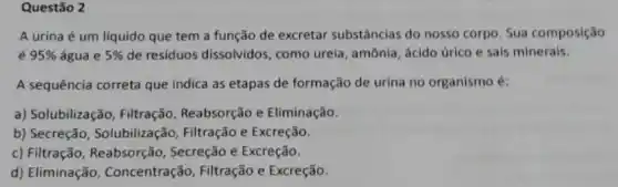 Questão 2
A urina é um líquido que tem a função de excretar substâncias do nosso corpo . Sua composição
é 95%  água e 5%  de residuos dissolvidos , como ureia, amônia, ácido úrico e sais minerais.
A sequência correta que indica as etapas de formação de urina no organismo é:
a) Solubilização, Filtração Reabsorção e Eliminação.
b) Secreção, Solubilização Filtração e Excreção.
c) Filtração, Reabsorção , Secreção e Excreção.
d) Eliminação , Concentração, Filtração e Excreção.